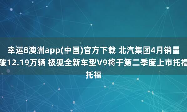 幸运8澳洲app(中国)官方下载 北汽集团4月销量破12.19万辆 极狐全新车型V9将于第二季度上市托福