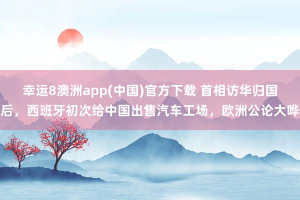 幸运8澳洲app(中国)官方下载 首相访华归国后，西班牙初次给中国出售汽车工场，欧洲公论大哗