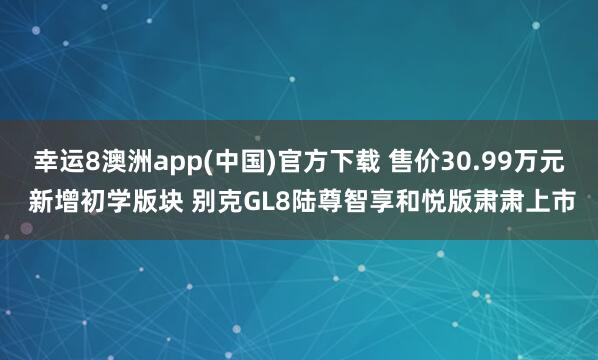 幸运8澳洲app(中国)官方下载 售价30.99万元 新增初学版块 别克GL8陆尊智享和悦版肃肃上市