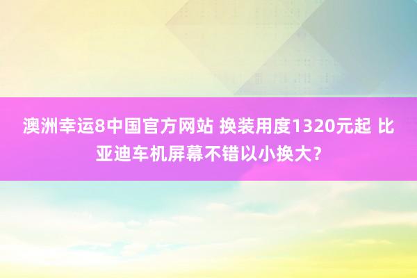 澳洲幸运8中国官方网站 换装用度1320元起 比亚迪车机屏幕不错以小换大？