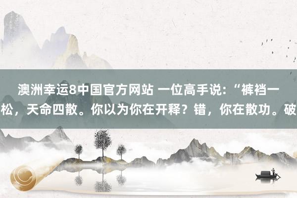 澳洲幸运8中国官方网站 一位高手说: “裤裆一松，天命四散。你以为你在开释？错，你在散功。破