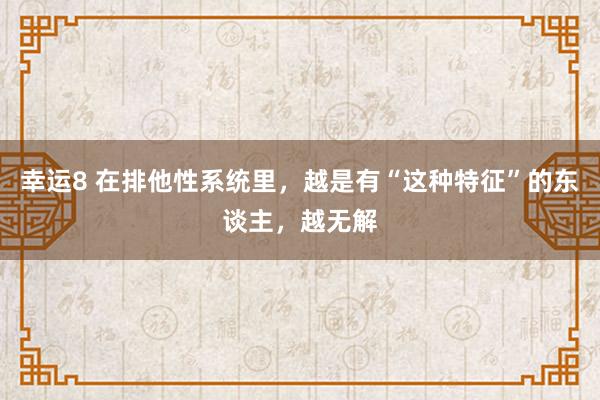 幸运8 在排他性系统里，越是有“这种特征”的东谈主，越无解