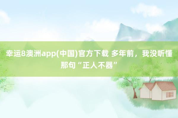 幸运8澳洲app(中国)官方下载 多年前，我没听懂那句“正人不器”