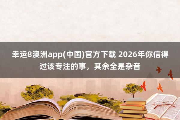 幸运8澳洲app(中国)官方下载 2026年你信得过该专注的事，其余全是杂音