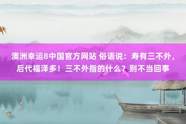 澳洲幸运8中国官方网站 俗语说：寿有三不外，后代福泽多！三不外指的什么？别不当回事