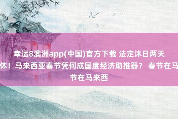 幸运8澳洲app(中国)官方下载 法定沐日两天不调休！马来西亚春节凭何成国度经济助推器？ 春节在马来西