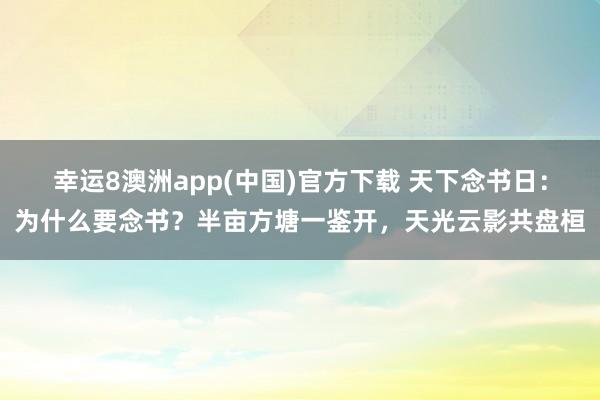 幸运8澳洲app(中国)官方下载 天下念书日：为什么要念书？半亩方塘一鉴开，天光云影共盘桓
