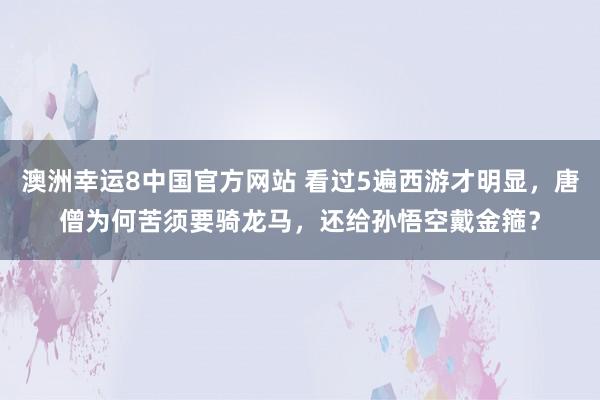 澳洲幸运8中国官方网站 看过5遍西游才明显，唐僧为何苦须要骑龙马，还给孙悟空戴金箍？