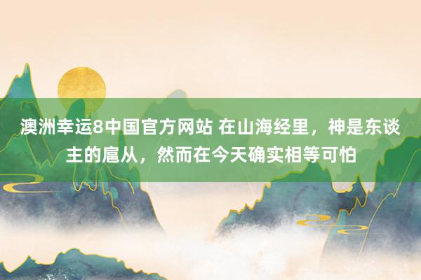 澳洲幸运8中国官方网站 在山海经里，神是东谈主的扈从，然而在今天确实相等可怕