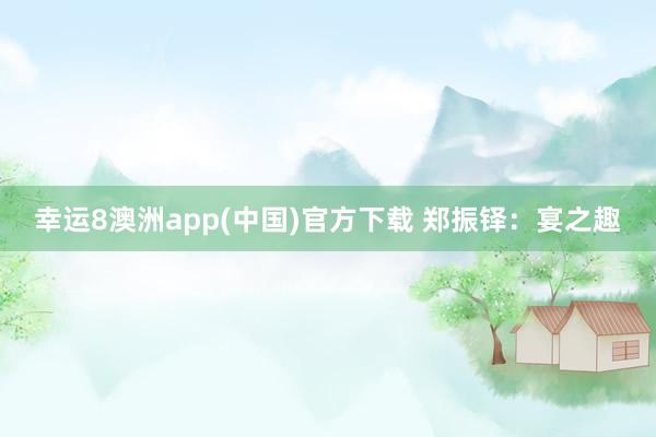 幸运8澳洲app(中国)官方下载 郑振铎：宴之趣