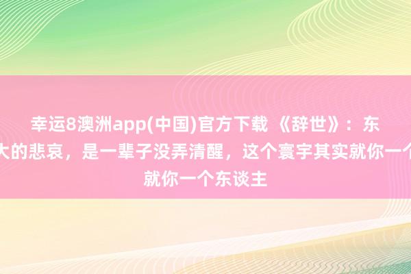 幸运8澳洲app(中国)官方下载 《辞世》：东谈主最大的悲哀，是一辈子没弄清醒，这个寰宇其实就你一个东谈主