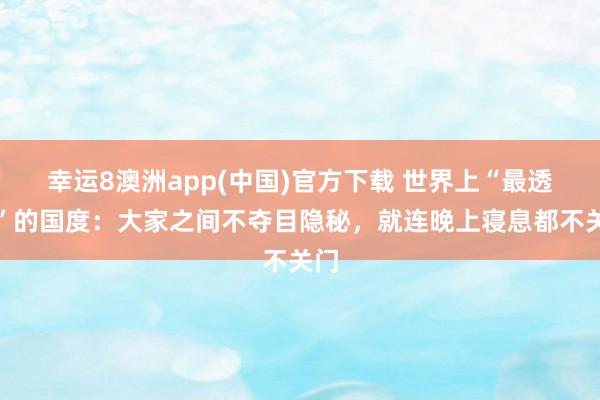 幸运8澳洲app(中国)官方下载 世界上“最透明”的国度：大家之间不夺目隐秘，就连晚上寝息都不关门