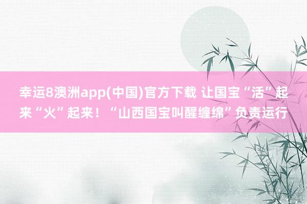幸运8澳洲app(中国)官方下载 让国宝“活”起来“火”起来！“山西国宝叫醒缠绵”负责运行
