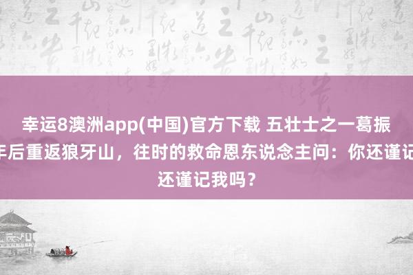 幸运8澳洲app(中国)官方下载 五壮士之一葛振林45年后重返狼牙山，往时的救命恩东说念主问：你还谨记我吗？