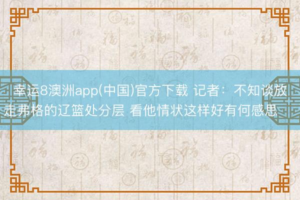 幸运8澳洲app(中国)官方下载 记者：不知谈放走弗格的辽篮处分层 看他情状这样好有何感思 ​​