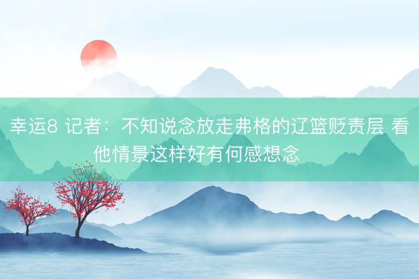 幸运8 记者：不知说念放走弗格的辽篮贬责层 看他情景这样好有何感想念 ​​