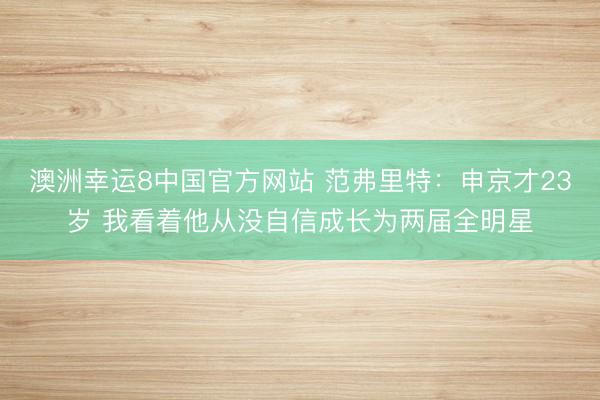 澳洲幸运8中国官方网站 范弗里特：申京才23岁 我看着他从没自信成长为两届全明星