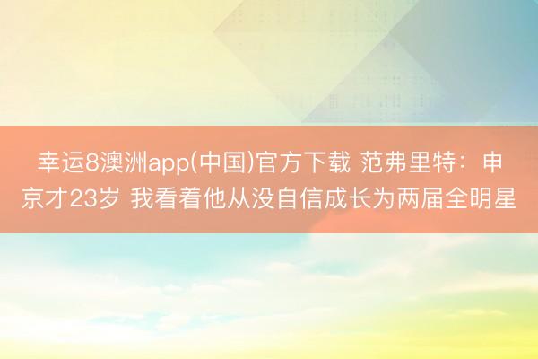 幸运8澳洲app(中国)官方下载 范弗里特：申京才23岁 我看着他从没自信成长为两届全明星