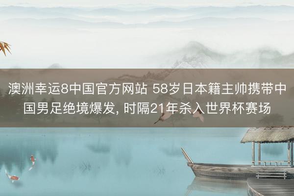 澳洲幸运8中国官方网站 58岁日本籍主帅携带中国男足绝境爆发, 时隔21年杀入世界杯赛场