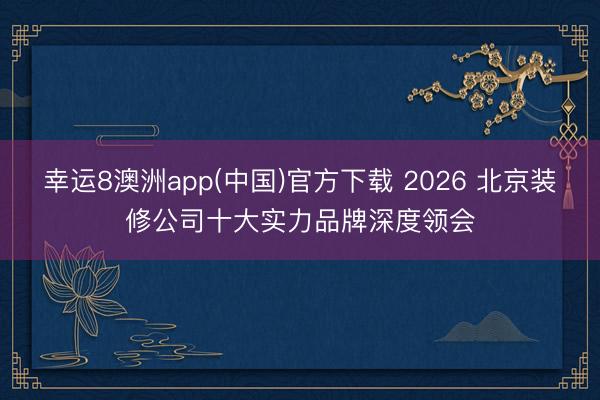 幸运8澳洲app(中国)官方下载 2026 北京装修公司十大实力品牌深度领会