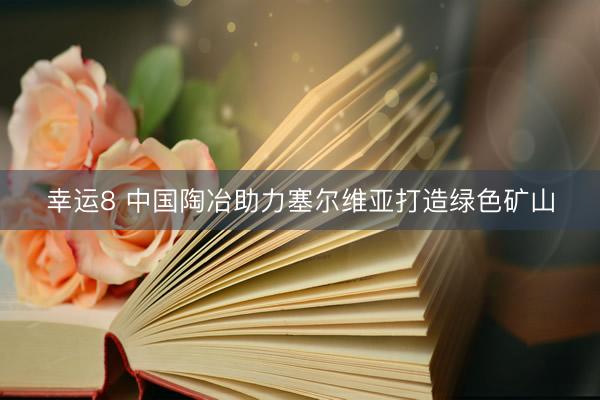 幸运8 中国陶冶助力塞尔维亚打造绿色矿山