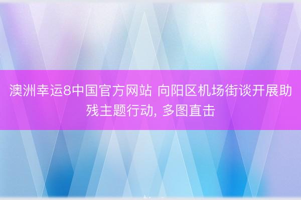 澳洲幸运8中国官方网站 向阳区机场街谈开展助残主题行动, 多图直击