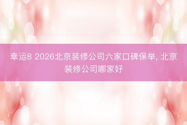 幸运8 2026北京装修公司六家口碑保举, 北京装修公司哪家好