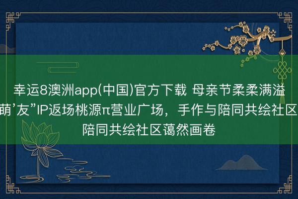幸运8澳洲app(中国)官方下载 母亲节柔柔满溢｜“浇个‘萌’友”IP返场桃源π营业广场，手作与陪同共绘社区蔼然画卷