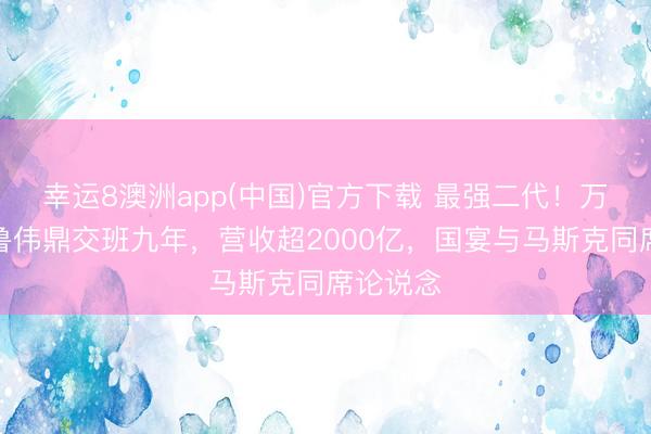 幸运8澳洲app(中国)官方下载 最强二代！万向集团鲁伟鼎交班九年，营收超2000亿，国宴与马斯克同席论说念
