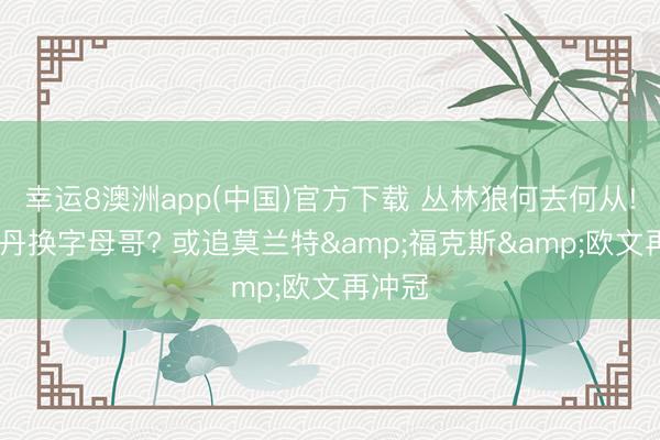 幸运8澳洲app(中国)官方下载 丛林狼何去何从! 用麦丹换字母哥? 或追莫兰特&福克斯&欧文再冲冠