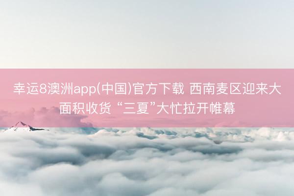 幸运8澳洲app(中国)官方下载 西南麦区迎来大面积收货 “三夏”大忙拉开帷幕