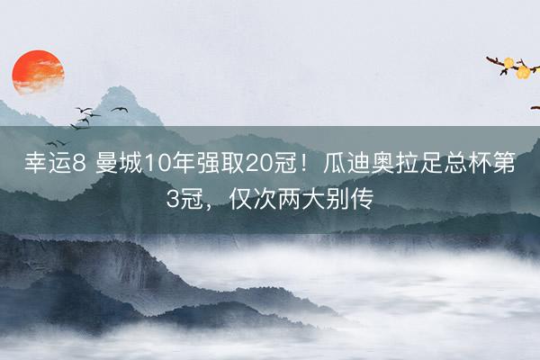 幸运8 曼城10年强取20冠！瓜迪奥拉足总杯第3冠，仅次两大别传