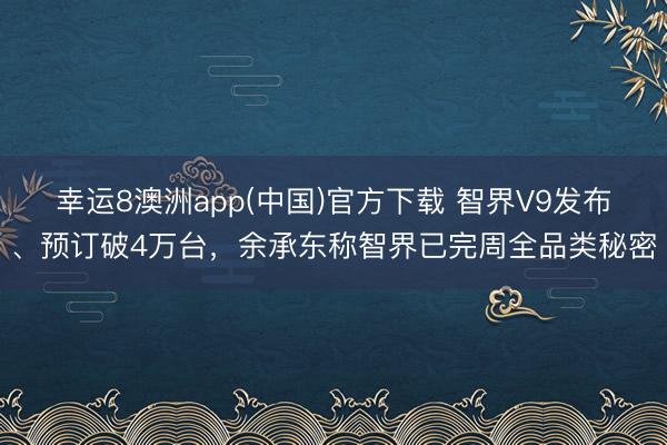 幸运8澳洲app(中国)官方下载 智界V9发布、预订破4万台，余承东称智界已完周全品类秘密