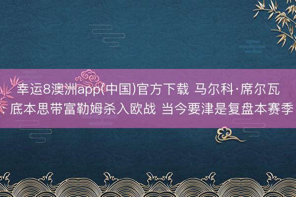 幸运8澳洲app(中国)官方下载 马尔科·席尔瓦: 底本思带富勒姆杀入欧战 当今要津是复盘本赛季