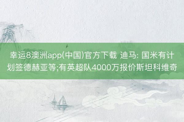幸运8澳洲app(中国)官方下载 迪马: 国米有计划签德赫亚等;有英超队4000万报价斯坦科维奇