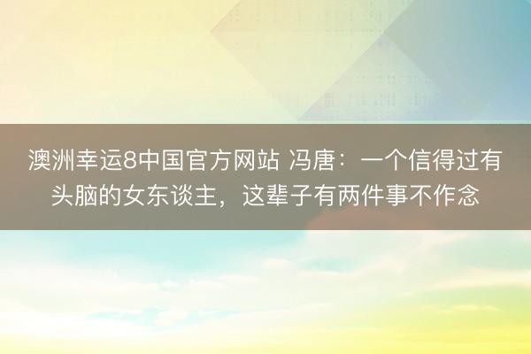 澳洲幸运8中国官方网站 冯唐：一个信得过有头脑的女东谈主，这辈子有两件事不作念