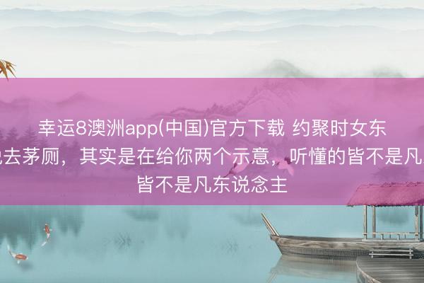 幸运8澳洲app(中国)官方下载 约聚时女东说念主说去茅厕，其实是在给你两个示意，听懂的皆不是凡东说念主