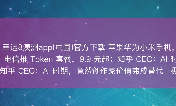幸运8澳洲app(中国)官方下载 苹果华为小米手机，全线降价最高 3000；电信推 Token 套餐，9.9 元起；知乎 CEO：AI 时期，竟然创作家价值弗成替代 | 极客早知谈