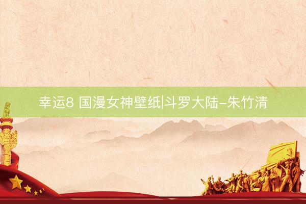 幸运8 国漫女神壁纸|斗罗大陆-朱竹清