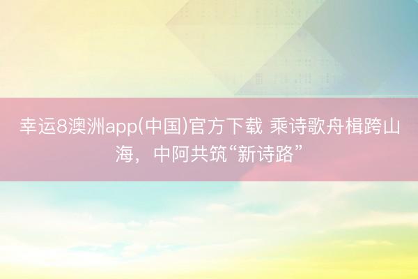 幸运8澳洲app(中国)官方下载 乘诗歌舟楫跨山海，中阿共筑“新诗路”
