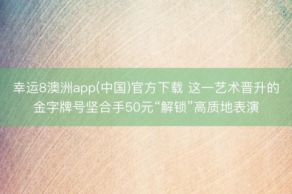 幸运8澳洲app(中国)官方下载 这一艺术晋升的金字牌号坚合手50元“解锁”高质地表演