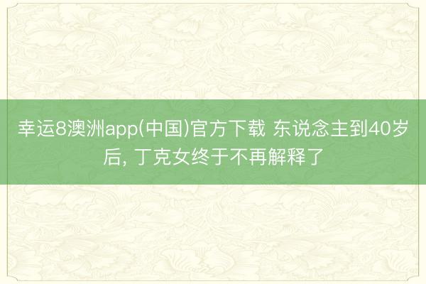 幸运8澳洲app(中国)官方下载 东说念主到40岁后, 丁克女终于不再解释了