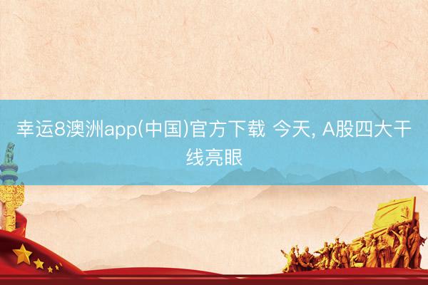 幸运8澳洲app(中国)官方下载 今天, A股四大干线亮眼