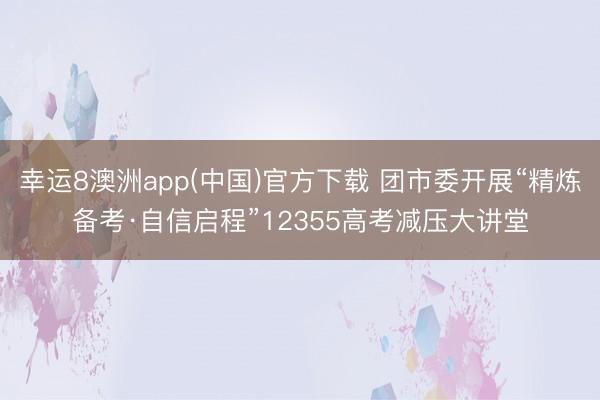 幸运8澳洲app(中国)官方下载 团市委开展“精炼备考·自信启程”12355高考减压大讲堂