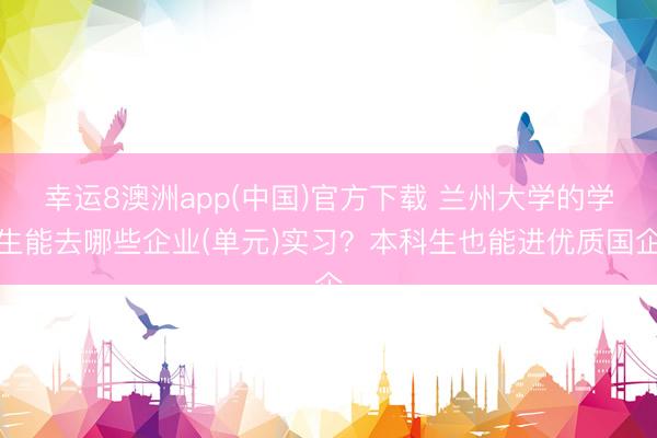 幸运8澳洲app(中国)官方下载 兰州大学的学生能去哪些企业(单元)实习？本科生也能进优质国企