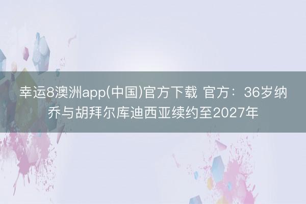 幸运8澳洲app(中国)官方下载 官方：36岁纳乔与胡拜尔库迪西亚续约至2027年