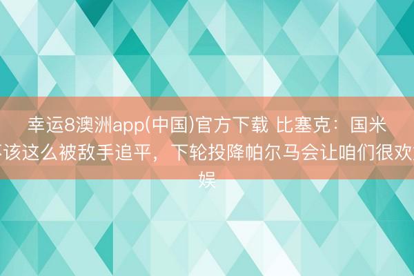幸运8澳洲app(中国)官方下载 比塞克：国米不该这么被敌手追平，下轮投降帕尔马会让咱们很欢娱