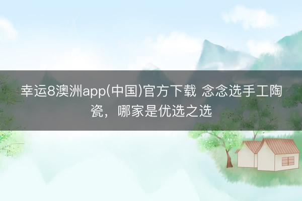 幸运8澳洲app(中国)官方下载 念念选手工陶瓷，哪家是优选之选