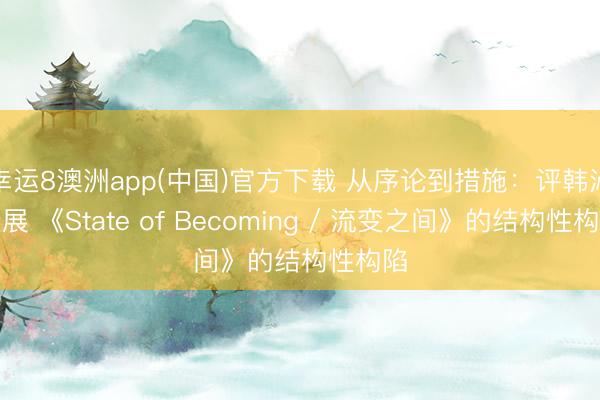 幸运8澳洲app(中国)官方下载 从序论到措施：评韩沁个展 《State of Becoming / 流变之间》的结构性构陷