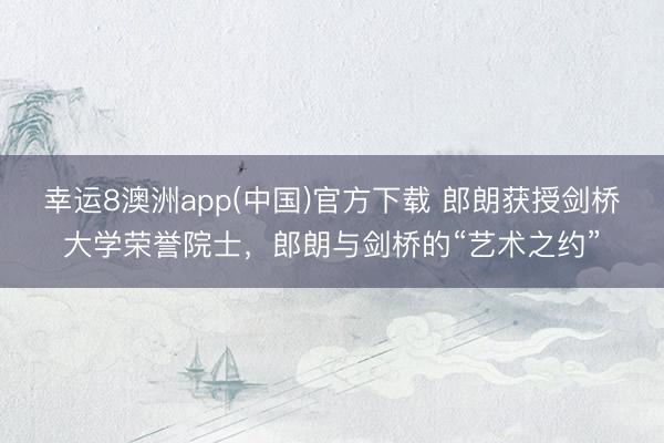 幸运8澳洲app(中国)官方下载 郎朗获授剑桥大学荣誉院士，郎朗与剑桥的“艺术之约”
